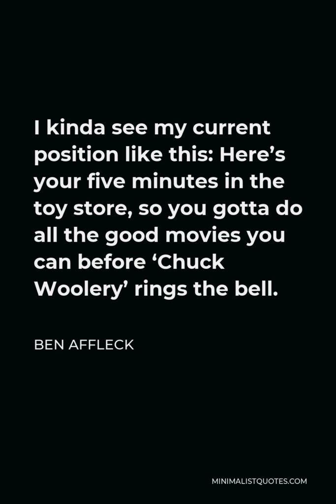 Ben Affleck Quote - I kinda see my current position like this: Here’s your five minutes in the toy store, so you gotta do all the good movies you can before ‘Chuck Woolery’ rings the bell.