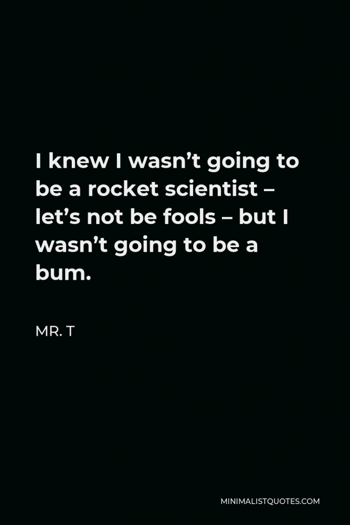 Mr. T Quote - I knew I wasn’t going to be a rocket scientist – let’s not be fools – but I wasn’t going to be a bum.
