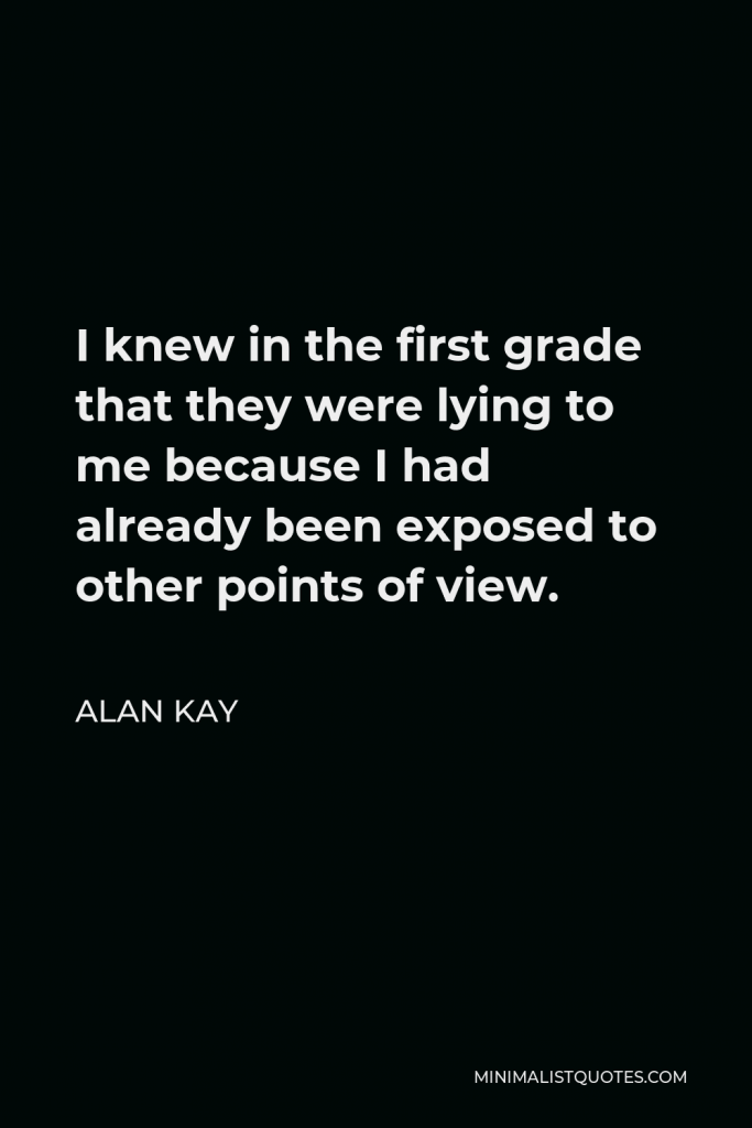 Alan Kay Quote - I knew in the first grade that they were lying to me because I had already been exposed to other points of view.