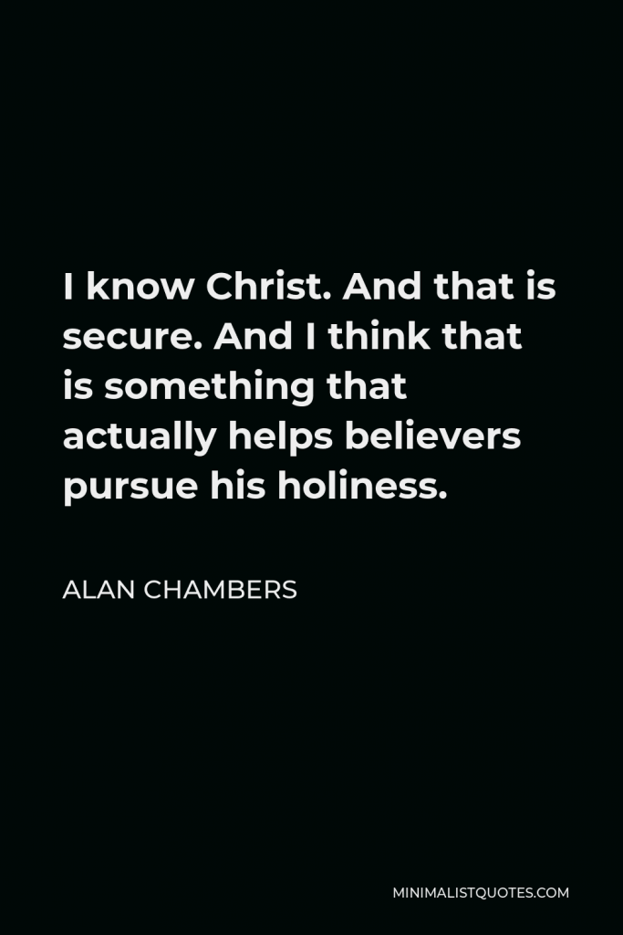 Alan Chambers Quote - I know Christ. And that is secure. And I think that is something that actually helps believers pursue his holiness.