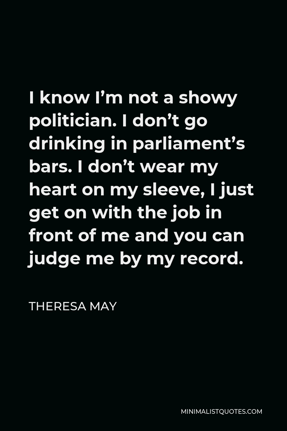 Theresa May Quote - I know I’m not a showy politician. I don’t go drinking in parliament’s bars. I don’t wear my heart on my sleeve, I just get on with the job in front of me and you can judge me by my record.