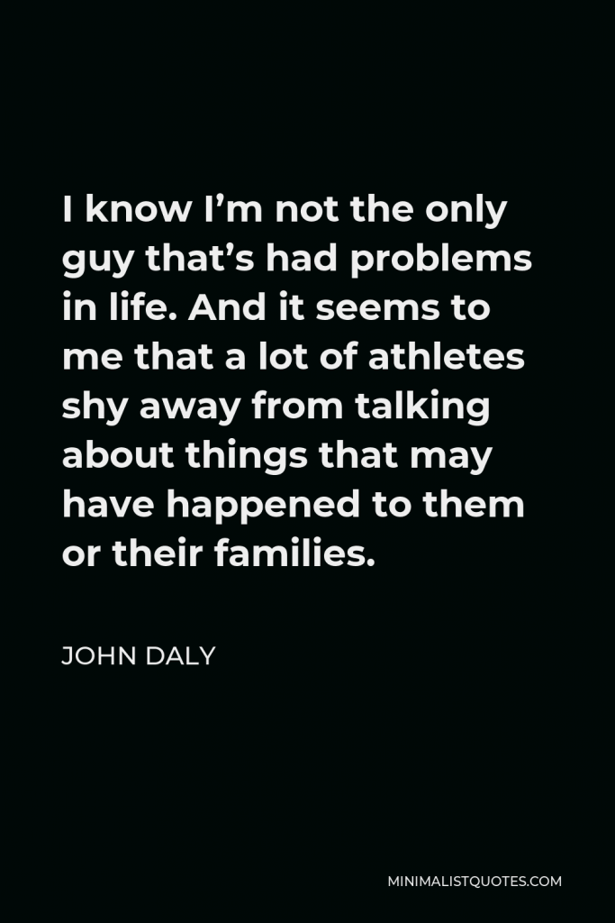 John Daly Quote - I know I’m not the only guy that’s had problems in life. And it seems to me that a lot of athletes shy away from talking about things that may have happened to them or their families.