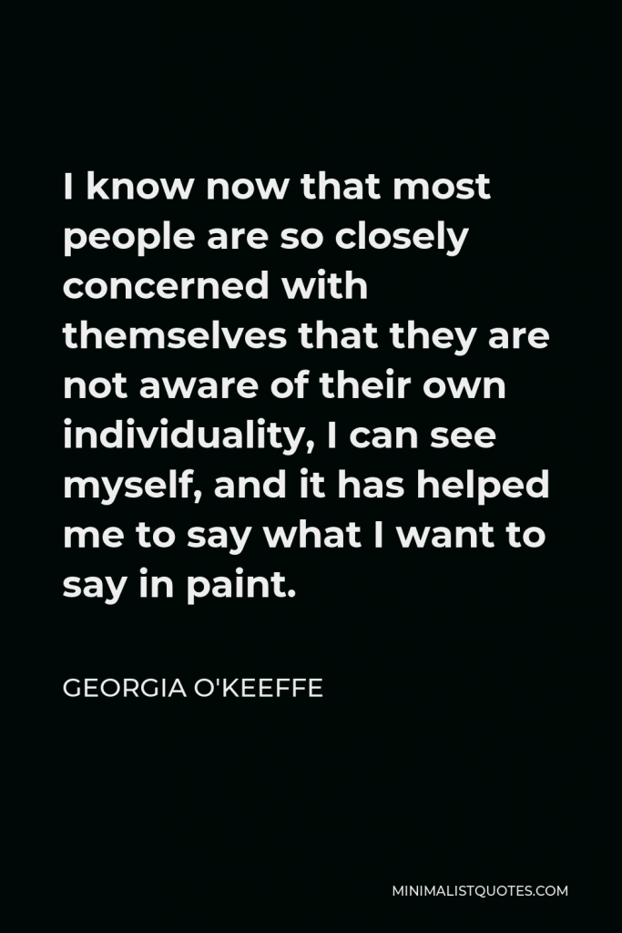 Georgia O'Keeffe Quote - I know now that most people are so closely concerned with themselves that they are not aware of their own individuality, I can see myself, and it has helped me to say what I want to say in paint.