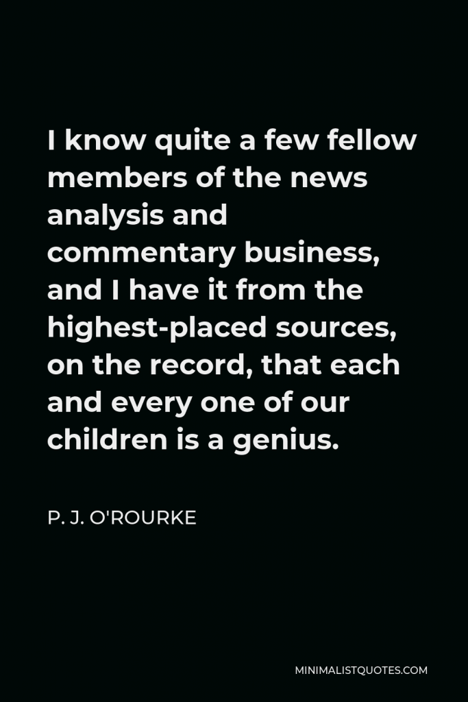 P. J. O'Rourke Quote - I know quite a few fellow members of the news analysis and commentary business, and I have it from the highest-placed sources, on the record, that each and every one of our children is a genius.