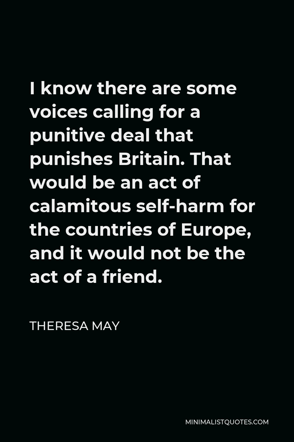 Theresa May Quote - I know there are some voices calling for a punitive deal that punishes Britain. That would be an act of calamitous self-harm for the countries of Europe, and it would not be the act of a friend.