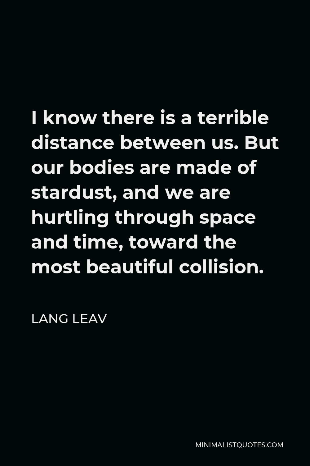 Lang Leav Quote - I know there is a terrible distance between us. But our bodies are made of stardust, and we are hurtling through space and time, toward the most beautiful collision.