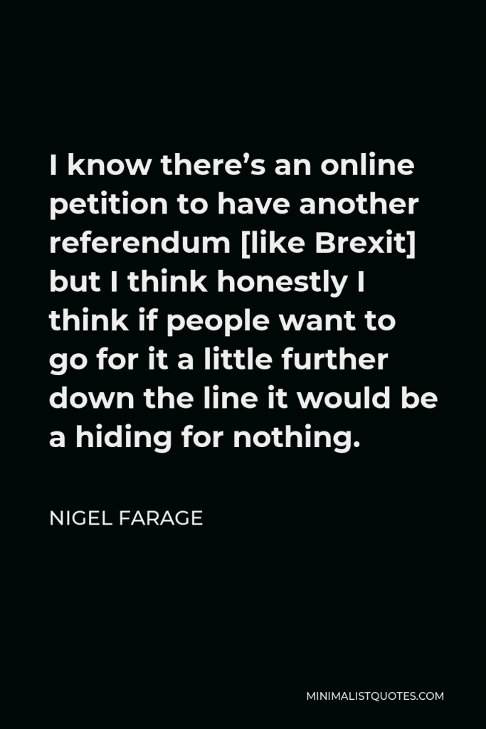 Nigel Farage Quote - I know there’s an online petition to have another referendum [like Brexit] but I think honestly I think if people want to go for it a little further down the line it would be a hiding for nothing.