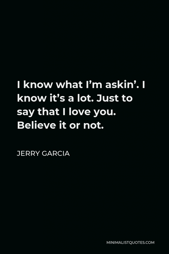 Jerry Garcia Quote - I know what I’m askin’. I know it’s a lot. Just to say that I love you. Believe it or not.