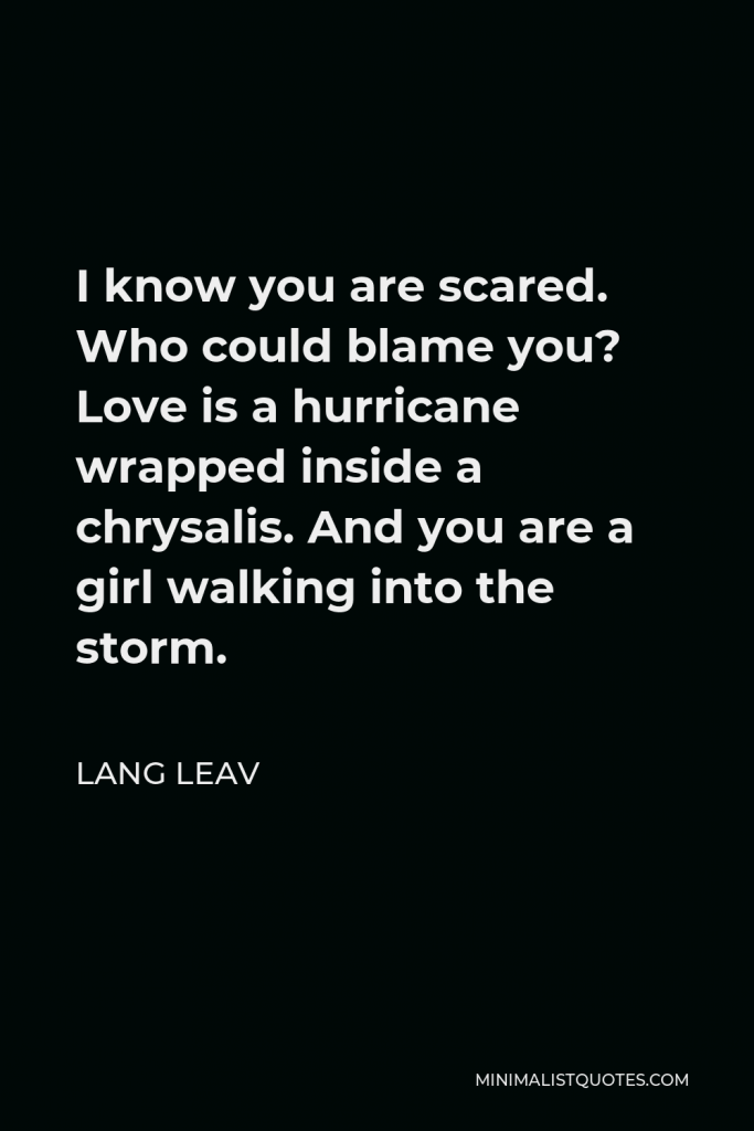 Lang Leav Quote - I know you are scared. Who could blame you? Love is a hurricane wrapped inside a chrysalis. And you are a girl walking into the storm.