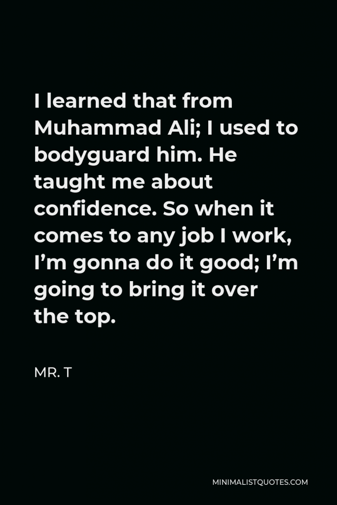 Mr. T Quote - I learned that from Muhammad Ali; I used to bodyguard him. He taught me about confidence. So when it comes to any job I work, I’m gonna do it good; I’m going to bring it over the top.