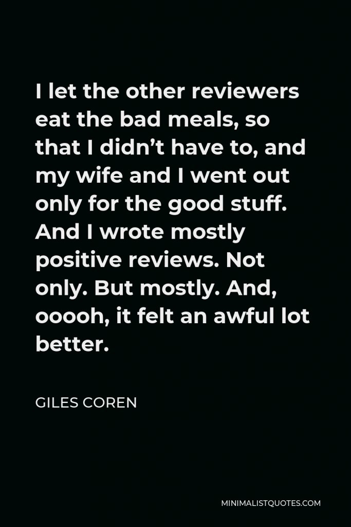 Giles Coren Quote - I let the other reviewers eat the bad meals, so that I didn’t have to, and my wife and I went out only for the good stuff. And I wrote mostly positive reviews. Not only. But mostly. And, ooooh, it felt an awful lot better.