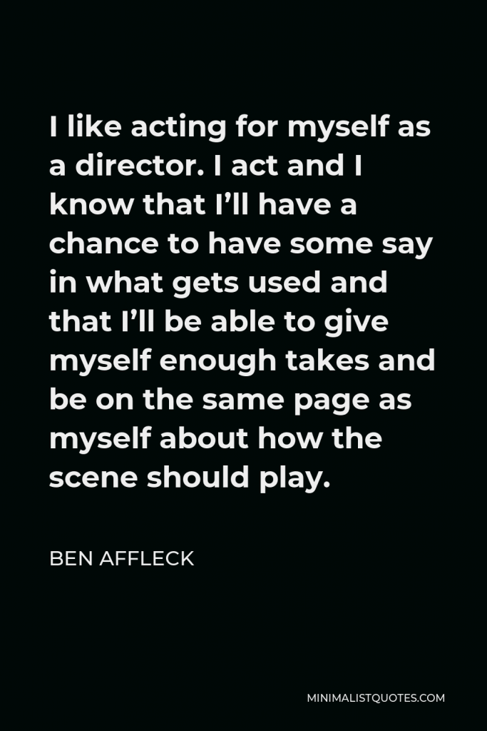 Ben Affleck Quote - I like acting for myself as a director. I act and I know that I’ll have a chance to have some say in what gets used and that I’ll be able to give myself enough takes and be on the same page as myself about how the scene should play.