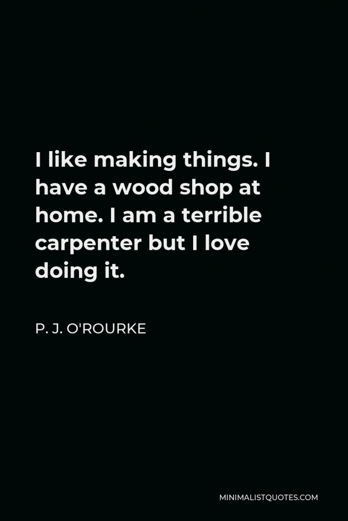 P. J. O'Rourke Quote - I like making things. I have a wood shop at home. I am a terrible carpenter but I love doing it.