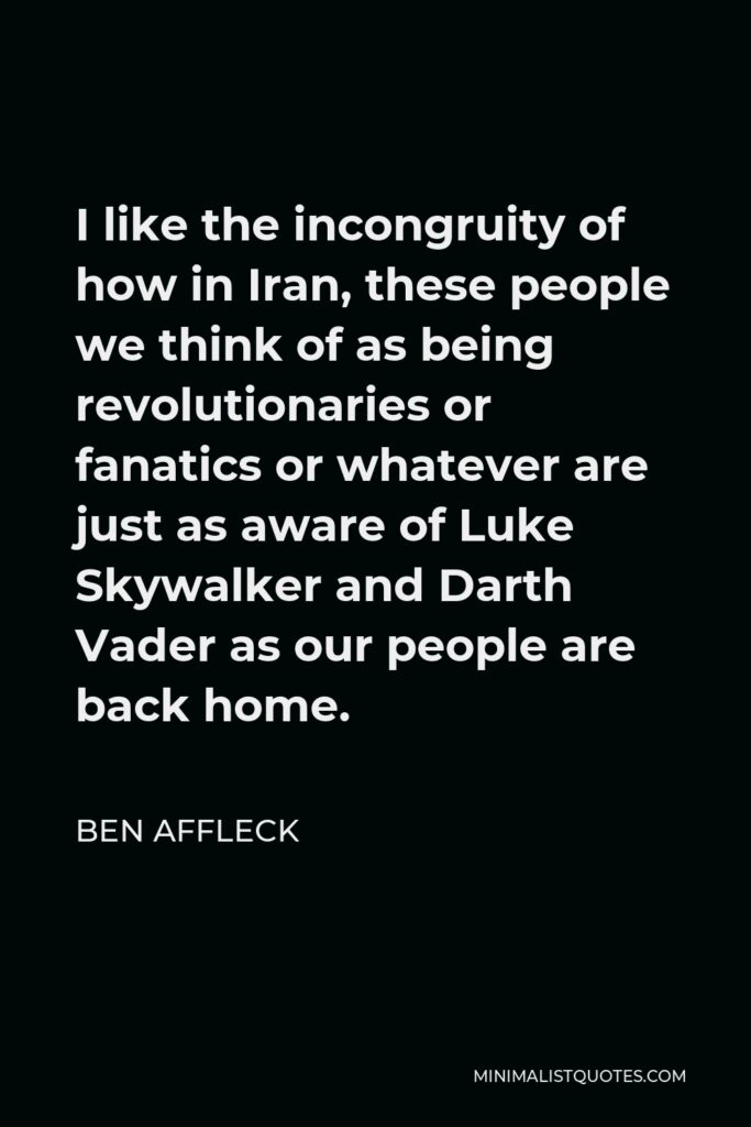 Ben Affleck Quote - I like the incongruity of how in Iran, these people we think of as being revolutionaries or fanatics or whatever are just as aware of Luke Skywalker and Darth Vader as our people are back home.