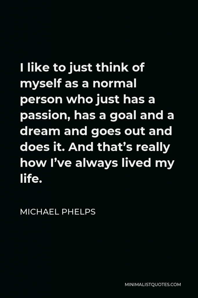 Michael Phelps Quote - I like to just think of myself as a normal person who just has a passion, has a goal and a dream and goes out and does it. And that’s really how I’ve always lived my life.