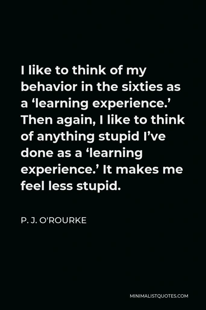 P. J. O'Rourke Quote - I like to think of my behavior in the sixties as a ‘learning experience.’ Then again, I like to think of anything stupid I’ve done as a ‘learning experience.’ It makes me feel less stupid.