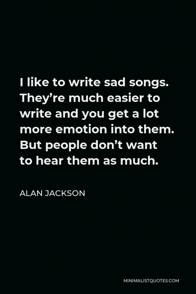 Alan Jackson Quote - I like to write sad songs. They’re much easier to write and you get a lot more emotion into them. But people don’t want to hear them as much.
