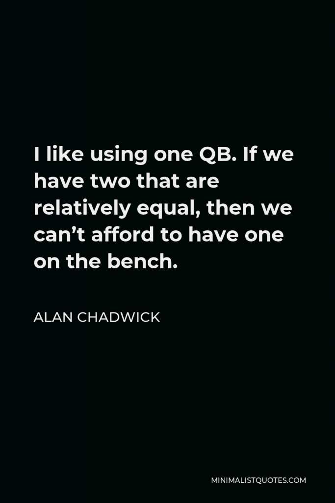 Alan Chadwick Quote - I like using one QB. If we have two that are relatively equal, then we can’t afford to have one on the bench.