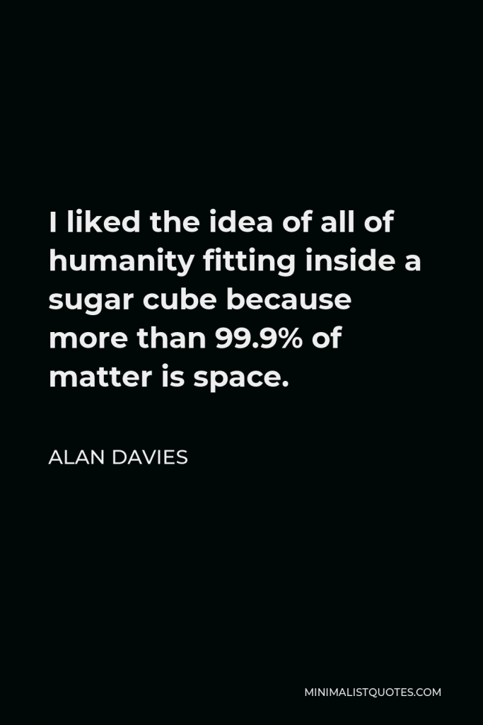 Alan Davies Quote - I liked the idea of all of humanity fitting inside a sugar cube because more than 99.9% of matter is space.