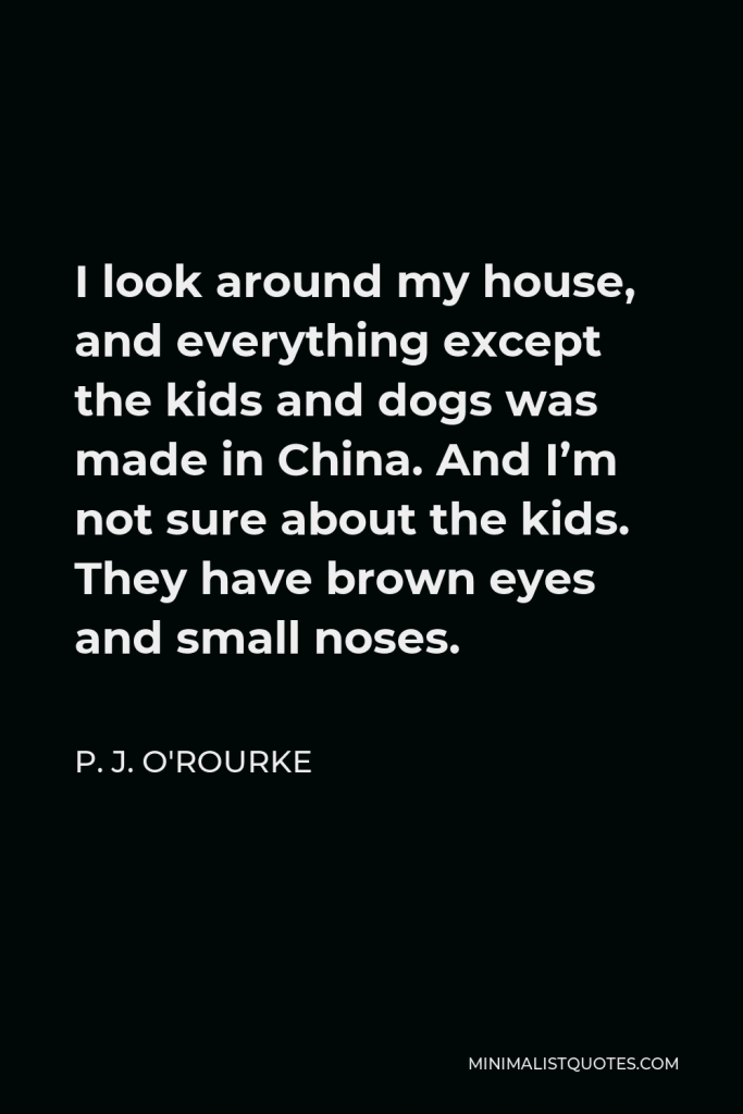 P. J. O'Rourke Quote - I look around my house, and everything except the kids and dogs was made in China. And I’m not sure about the kids. They have brown eyes and small noses.