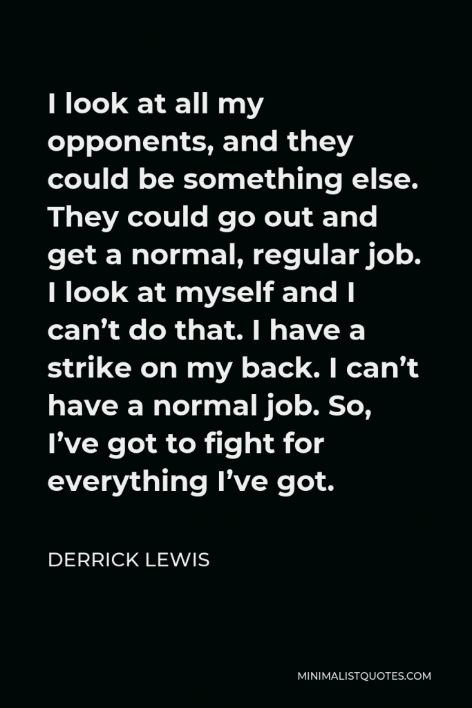 Derrick Lewis Quote - I look at all my opponents, and they could be something else. They could go out and get a normal, regular job. I look at myself and I can’t do that. I have a strike on my back. I can’t have a normal job. So, I’ve got to fight for everything I’ve got.