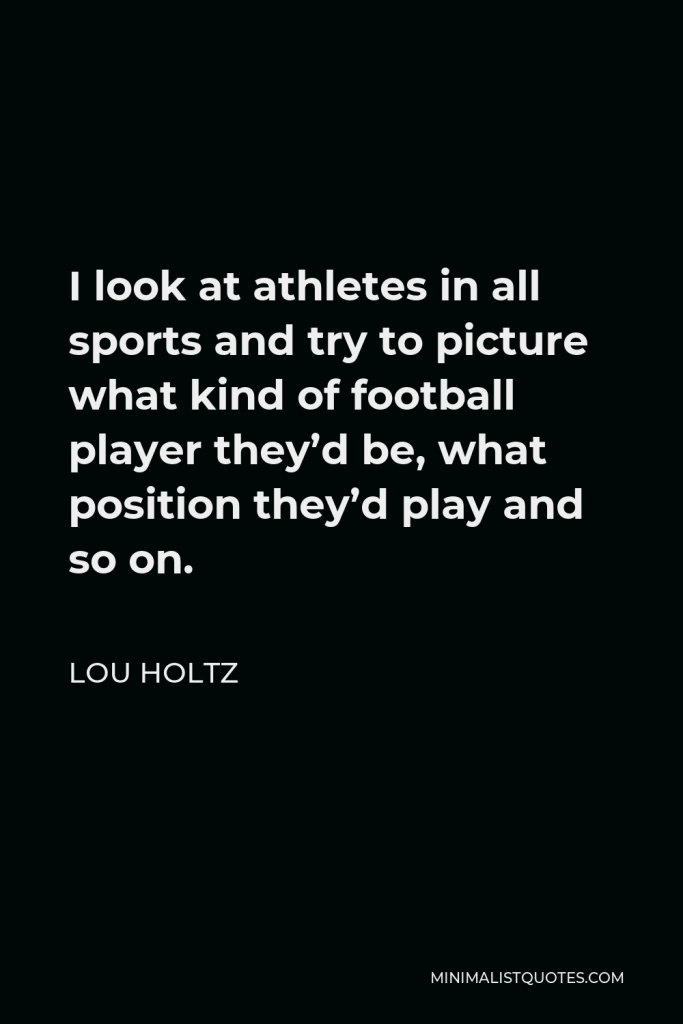 Lou Holtz Quote - I look at athletes in all sports and try to picture what kind of football player they’d be, what position they’d play and so on.