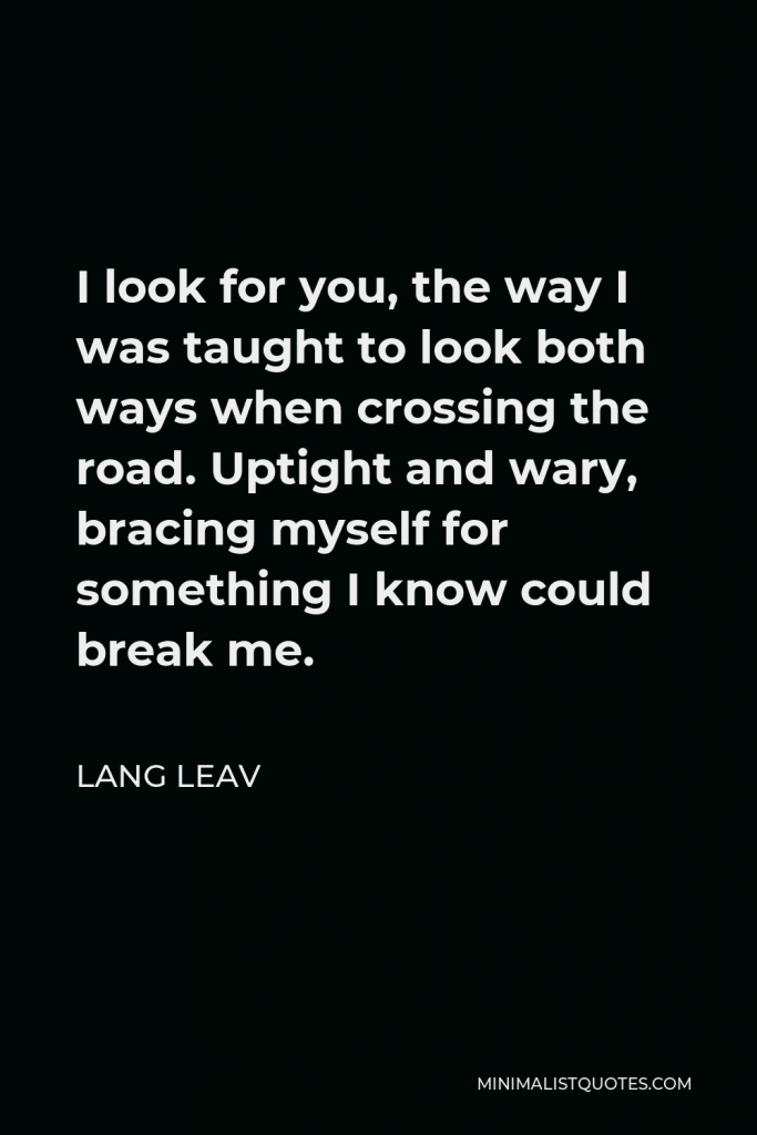 Lang Leav Quote - I look for you, the way I was taught to look both ways when crossing the road. Uptight and wary, bracing myself for something I know could break me.