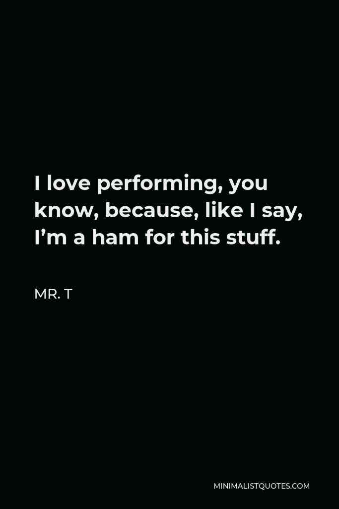 Mr. T Quote - I love performing, you know, because, like I say, I’m a ham for this stuff.