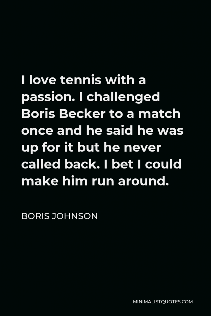 Boris Johnson Quote - I love tennis with a passion. I challenged Boris Becker to a match once and he said he was up for it but he never called back. I bet I could make him run around.