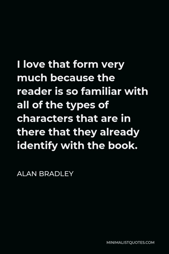 Alan Bradley Quote - I love that form very much because the reader is so familiar with all of the types of characters that are in there that they already identify with the book.