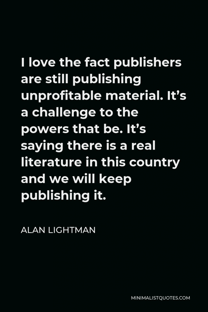 Alan Lightman Quote - I love the fact publishers are still publishing unprofitable material. It’s a challenge to the powers that be. It’s saying there is a real literature in this country and we will keep publishing it.