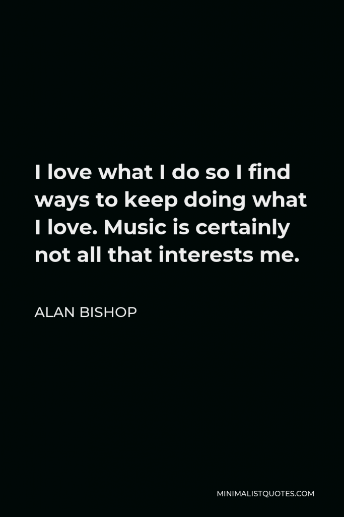Alan Bishop Quote - I love what I do so I find ways to keep doing what I love. Music is certainly not all that interests me.
