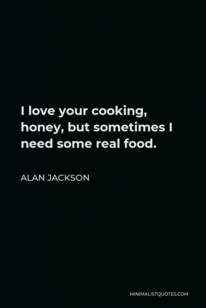 Alan Jackson Quote - I love your cooking, honey, but sometimes I need some real food.