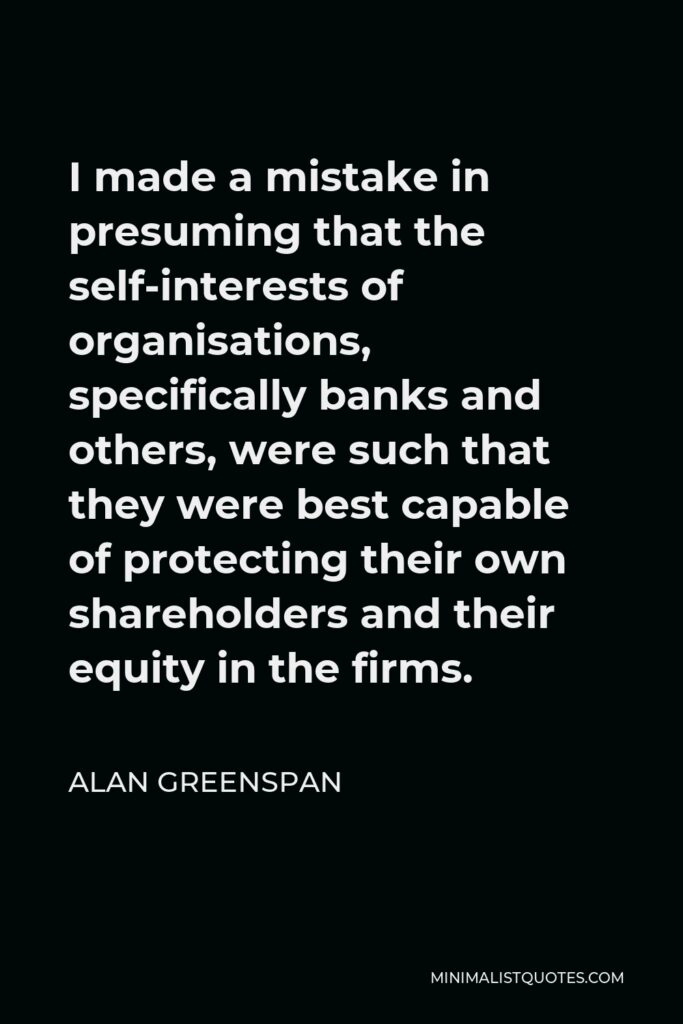 Alan Greenspan Quote - I made a mistake in presuming that the self-interests of organisations, specifically banks and others, were such that they were best capable of protecting their own shareholders and their equity in the firms.