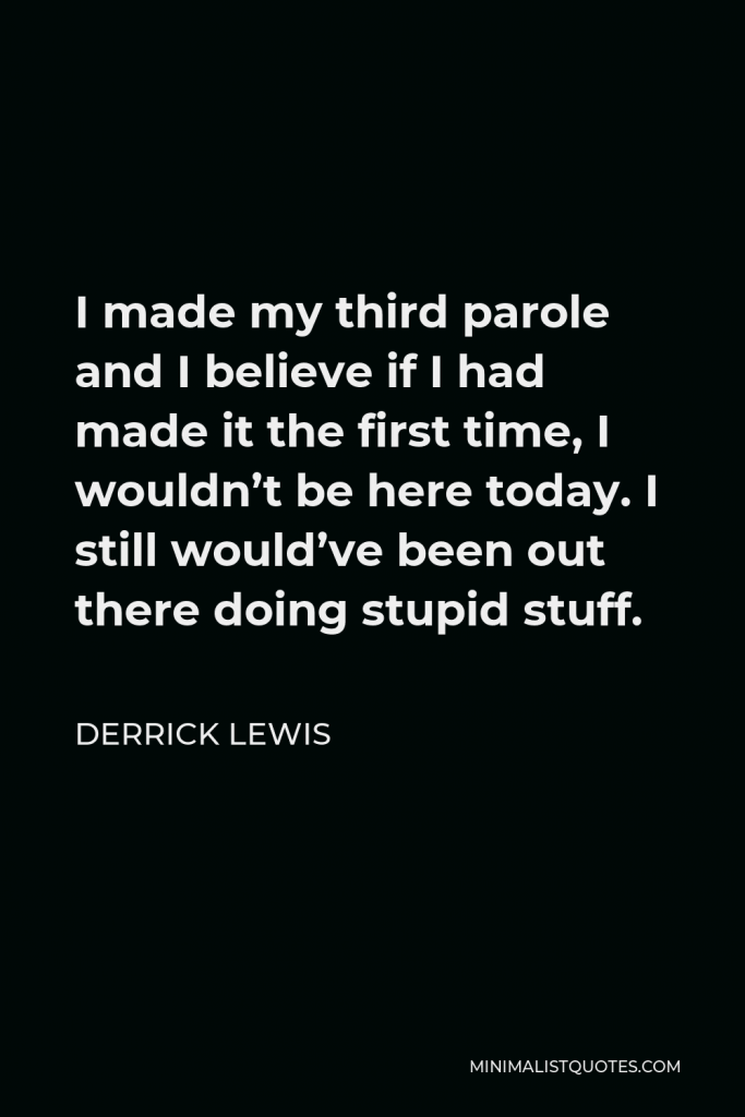 Derrick Lewis Quote - I made my third parole and I believe if I had made it the first time, I wouldn’t be here today. I still would’ve been out there doing stupid stuff.