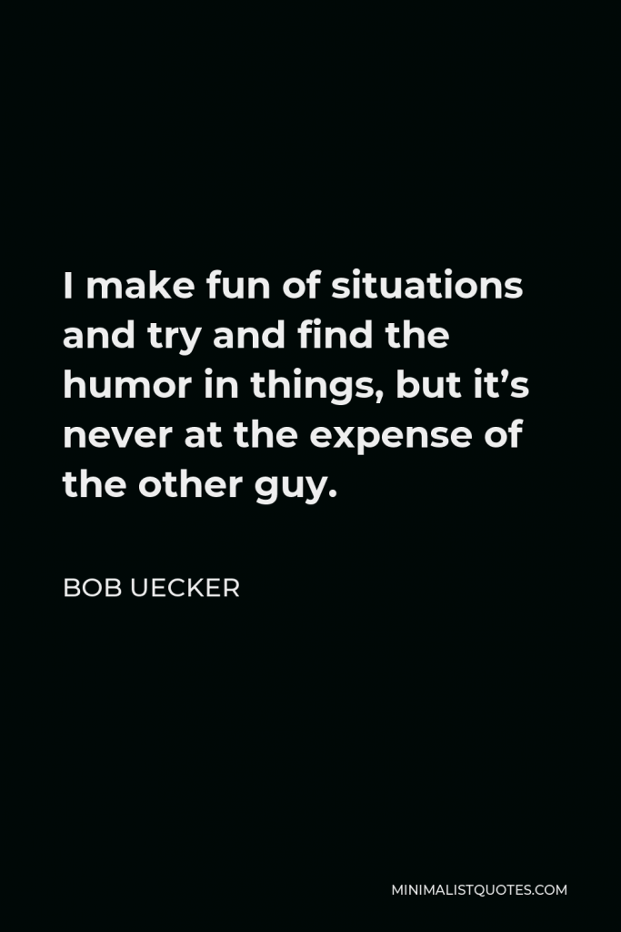 Bob Uecker Quote - I make fun of situations and try and find the humor in things, but it’s never at the expense of the other guy.