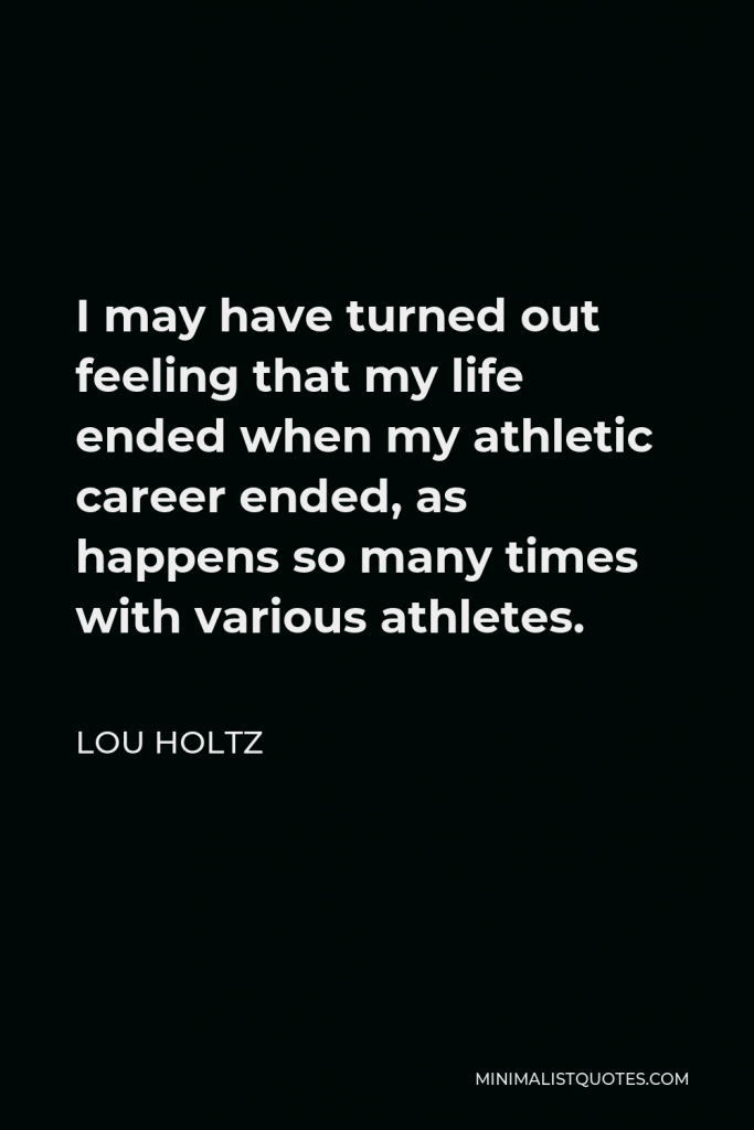 Lou Holtz Quote - I may have turned out feeling that my life ended when my athletic career ended, as happens so many times with various athletes.