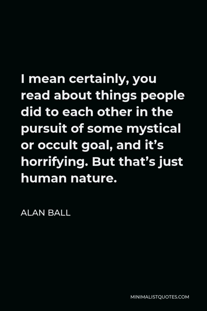 Alan Ball Quote - I mean certainly, you read about things people did to each other in the pursuit of some mystical or occult goal, and it’s horrifying. But that’s just human nature.