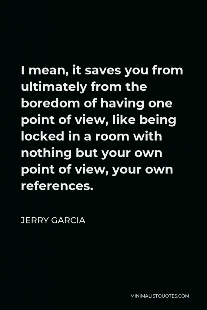 Jerry Garcia Quote - I mean, it saves you from ultimately from the boredom of having one point of view, like being locked in a room with nothing but your own point of view, your own references.