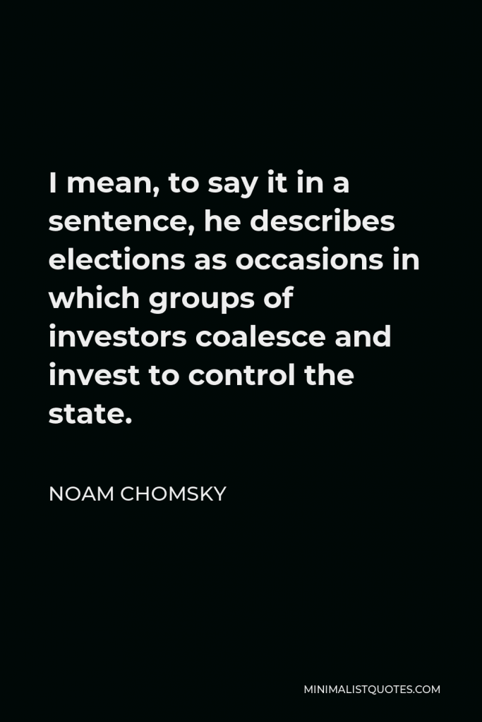 Noam Chomsky Quote - I mean, to say it in a sentence, he describes elections as occasions in which groups of investors coalesce and invest to control the state.