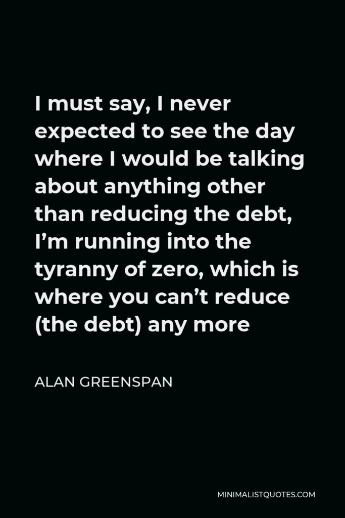 Alan Greenspan Quote - I must say, I never expected to see the day where I would be talking about anything other than reducing the debt, I’m running into the tyranny of zero, which is where you can’t reduce (the debt) any more