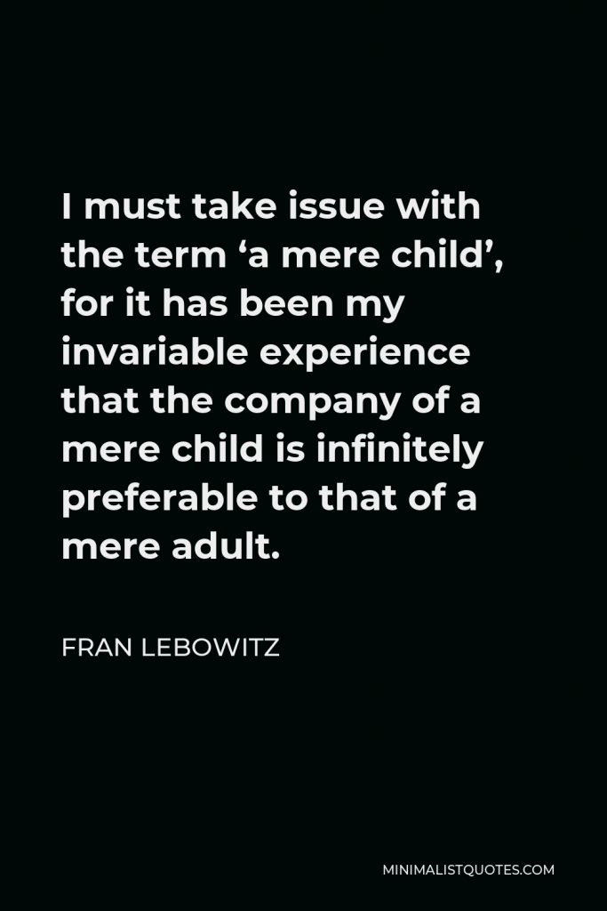 Fran Lebowitz Quote - I must take issue with the term ‘a mere child’, for it has been my invariable experience that the company of a mere child is infinitely preferable to that of a mere adult.