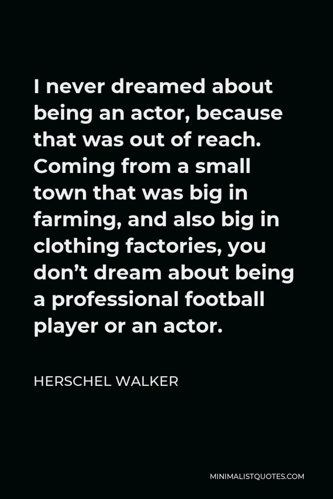 Herschel Walker Quote - I never dreamed about being an actor, because that was out of reach. Coming from a small town that was big in farming, and also big in clothing factories, you don’t dream about being a professional football player or an actor.