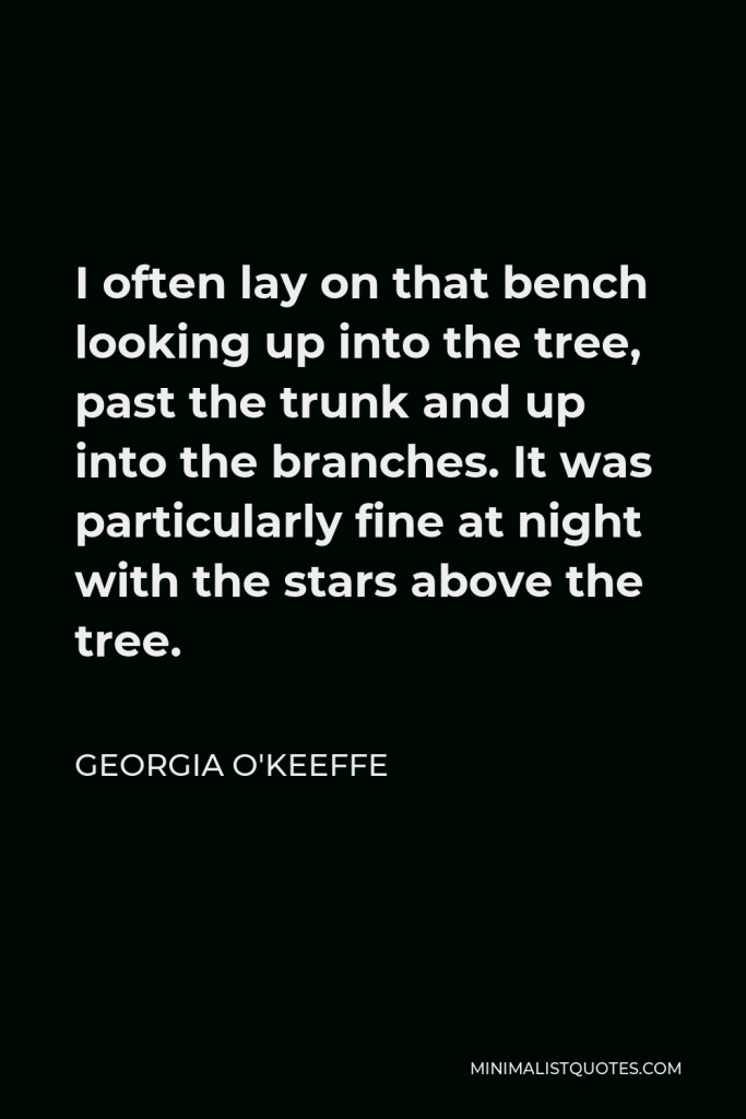 Georgia O'Keeffe Quote - I often lay on that bench looking up into the tree, past the trunk and up into the branches. It was particularly fine at night with the stars above the tree.