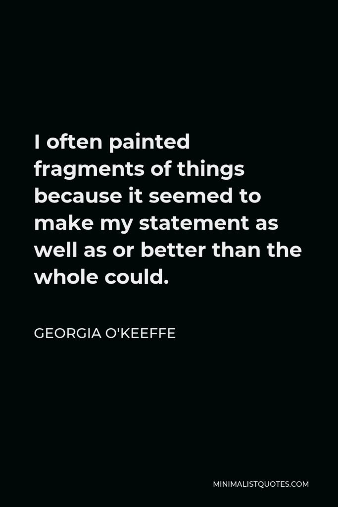 Georgia O'Keeffe Quote - I often painted fragments of things because it seemed to make my statement as well as or better than the whole could.