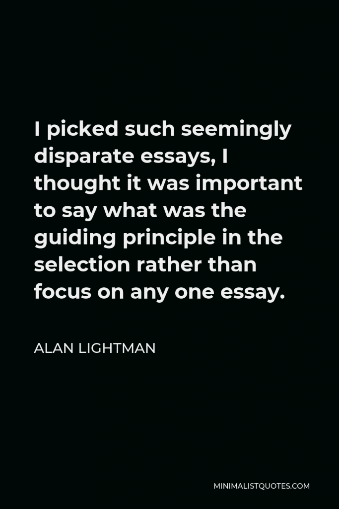 Alan Lightman Quote - I picked such seemingly disparate essays, I thought it was important to say what was the guiding principle in the selection rather than focus on any one essay.