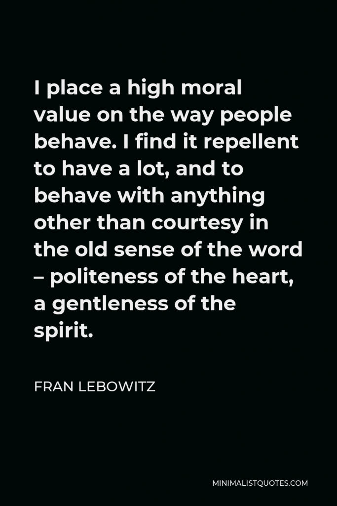 Fran Lebowitz Quote - I place a high moral value on the way people behave. I find it repellent to have a lot, and to behave with anything other than courtesy in the old sense of the word – politeness of the heart, a gentleness of the spirit.