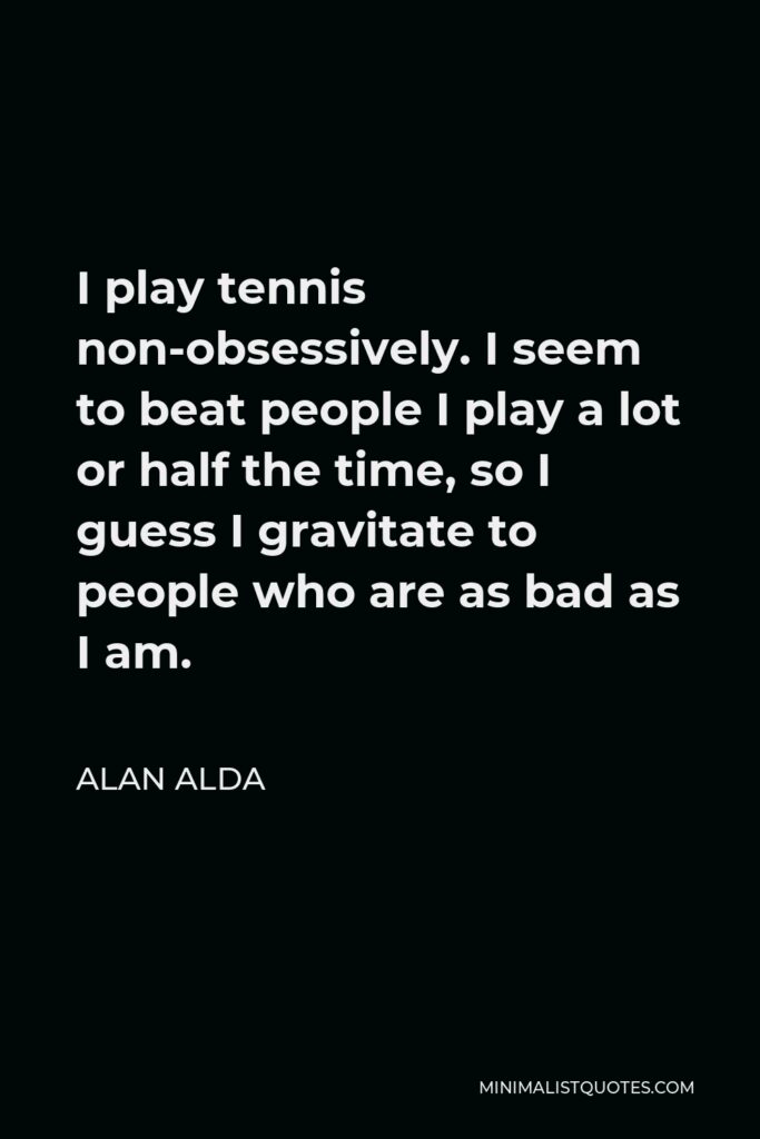 Alan Alda Quote - I play tennis non-obsessively. I seem to beat people I play a lot or half the time, so I guess I gravitate to people who are as bad as I am.
