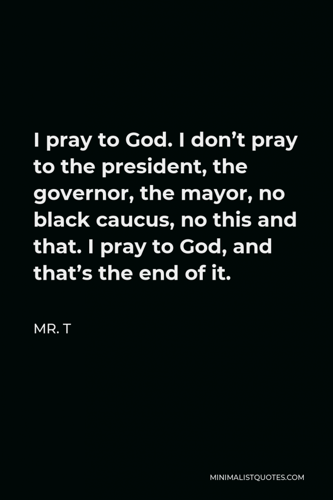 Mr. T Quote - I pray to God. I don’t pray to the president, the governor, the mayor, no black caucus, no this and that. I pray to God, and that’s the end of it.