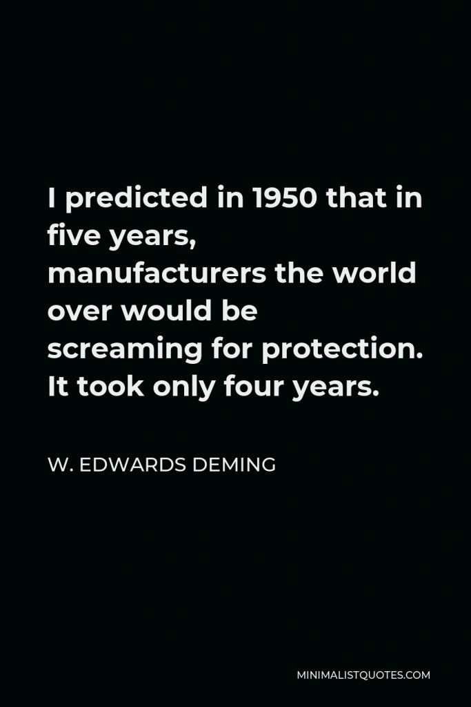 W. Edwards Deming Quote - I predicted in 1950 that in five years, manufacturers the world over would be screaming for protection. It took only four years.